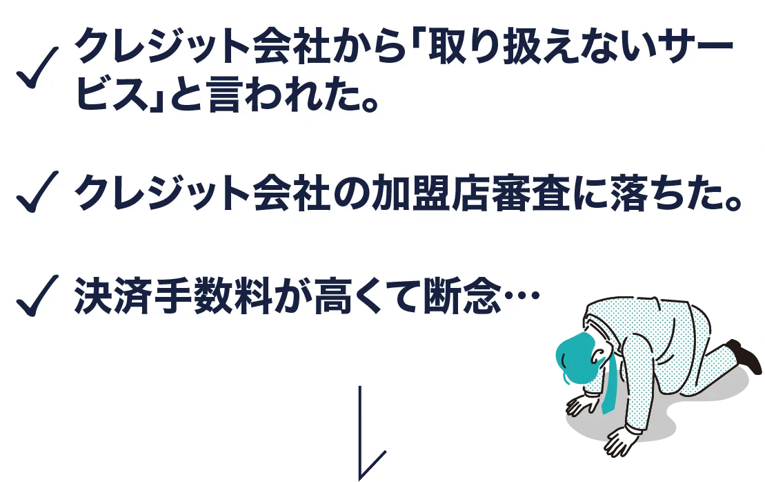 クレジット会社から「取り扱えないサービス」と言われた。クレジット会社の加盟店審査に落ちた。決済手数料が高くて断念
