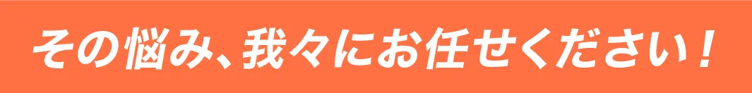 そのお悩み、我々にお任せください。